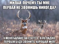 Милая, почему ты мне первая не звонишь никогда? У меня баланс на счете 0 . А ну ладно, первый буду звонить хорошая моя.