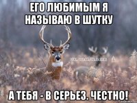 его любимым я называю в шутку а тебя - в серьез. честно!