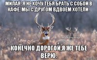 Милая, я не хочу тебя брать с собой в кафе, мы с другом вдвоем хотели. Конечно дорогой,я же тебе верю.