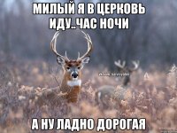 МИЛЫЙ Я В ЦЕРКОВЬ ИДУ..час ночи А НУ ЛАДНО ДОРОГАЯ