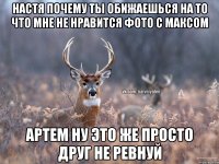 Настя почему ты обижаешься на то что мне не нравится фото с Максом Артем ну это же просто друг не ревнуй