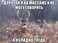 Дорогой,я на массаже и не могу говорить а,ну ладно тогда