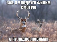 зая, я у подруги фильм смотрю а, ну ладно любимая