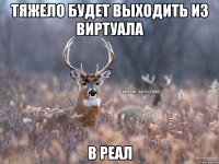 Тяжело будет выходить из виртуала В реал