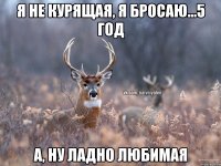 Я не курящая, я бросаю...5 год а, ну ладно любимая