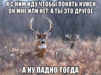 Я с ним иду чтобы понять нужен он мне или нет, а ты это другое А ну ладно тогда