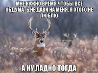 Мне нужно время чтобы все обдумать,не дави на меня, я этого не люблю А ну ладно тогда