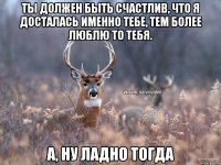 Ты должен быть счастлив, что я досталась именно тебе, тем более люблю то тебя. А, ну ладно тогда