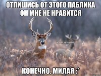 отпишись от этого паблика он мне не нравится КОНЕЧНО, МИЛАЯ :*