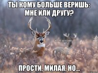 ТЫ КОМУ БОЛЬШЕ ВЕРИШЬ: МНЕ ИЛИ ДРУГУ? ПРОСТИ, МИЛАЯ, НО...