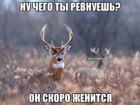 НУ ЧЕГО ТЫ РЕВНУЕШЬ? ОН СКОРО ЖЕНИТСЯ