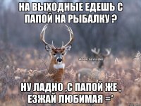 на выходные едешь с папой на рыбалку ? ну ладно ,с папой же , езжай любимая =*