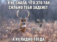 Я не знала, что это так сильно тебя заденет. А ну ладно тогда