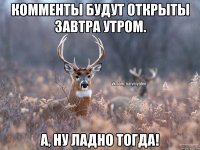 Комменты будут открыты завтра утром. А, НУ ЛАДНО ТОГДА!