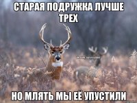 Старая подружка лучше трех Но млять мы её упустили