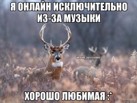 Я онлайн исключительно из-за музыки Хорошо любимая :*