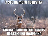 А это на фото подруга? Так вы спали вместе, камеру подключил, подрочил