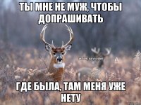 ТЫ МНЕ НЕ МУЖ, ЧТОБЫ ДОПРАШИВАТЬ ГДЕ БЫЛА, ТАМ МЕНЯ УЖЕ НЕТУ