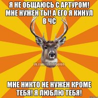 Я не общаюсь с Артуром! Мне нужен ты! А его я кинул в ЧС Мне никто не нужен кроме тебя! Я люблю тебя!