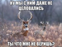 ну мы с ним даже не целовались ты что мне не веришь?