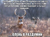 Ты пойми, дело не в том что я шлюха ,а в том что мы с тобой слишком разные , не то что с теми пятью парнями ,они мне подходят ,а ты был ошибкой ... ......олень в раздумии