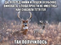 Да. Я перед ними и Лешей особенно виновата. Слова прости не уместны. Как сказала тетя Гея Так получилось