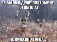 я была в душе, поэтому не ответила! А, ну ладно тогда...