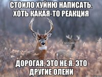 Стоило хуйню написать. Хоть какая-то реакция Дорогая, это не я. Это другие олени