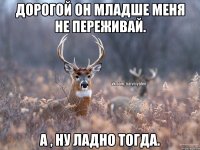 Дорогой он младше меня не переживай. А , ну ладно тогда.