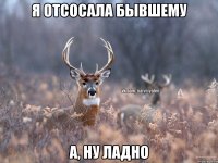 я отсосала бывшему а, ну ладно