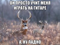 ОН ПРОСТО УЧИТ МЕНЯ ИГРАТЬ НА ГИТАРЕ А, НУ ЛАДНО