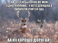 Ни чего небыло!Он же мой одногруппник... у него девушка в паралели учится еще Аа ну хорошо,Дорогая!