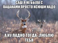 САш я не была с пацанами,просто ксюши надо А,ну ладно тогда ..люблю тебя