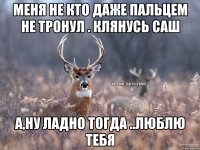 Меня не кто даже пальцем не тронул . клянусь саш А,ну ладно тогда ..люблю тебя