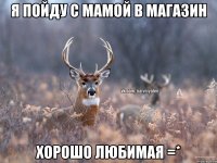 Я пойду с мамой в магазин хорошо любимая =*