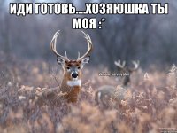 Иди готовь....хозяюшка ты моя :* 