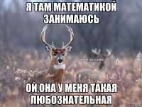 я там математикой занимаюсь ой,она у меня такая любознательная