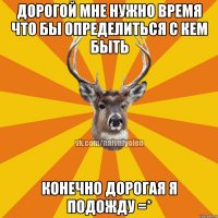 Дорогой мне нужно время что бы определиться с кем быть Конечно дорогая я подожду =*