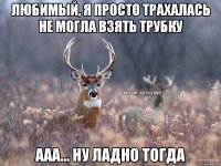 любимый, я просто трахалась не могла взять трубку ааа... ну ладно тогда