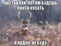 Наставляй, потом будешь локти кусать А ладно, не буду