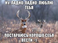 Ну, ладно-ладно: люблю тебя Постараюсь хорошо себя вести :-)