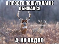 я просто пошутила! не обижайся а, ну ладно