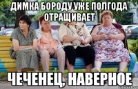 димка бороду уже полгода отращивает чеченец, наверное