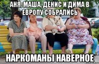 Аня, Маша, Денис и Дима в Европу собрались наркоманы наверное