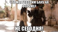 Что мы говорим бану на форуме? НЕ СЕГОДНЯ!