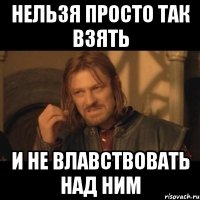 нельзя просто так взять и не влавствовать над ним