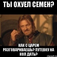 Ты охуел Семен? Как с царем разговариваешь? путевку на кол дать?