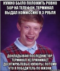 Нужно было положить ровно 50р на телефон, терминал выдал комиссию в 3 рубля докладываю последние 10р, терминал не принимает десятирублевые купюры. Потому что я победитель по жизни.