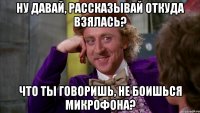 Ну давай, рассказывай откуда взялась? Что ты говоришь, не боишься микрофона?