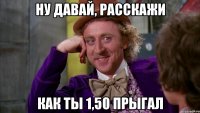 Ну давай, расскажи как ты 1,50 прыгал